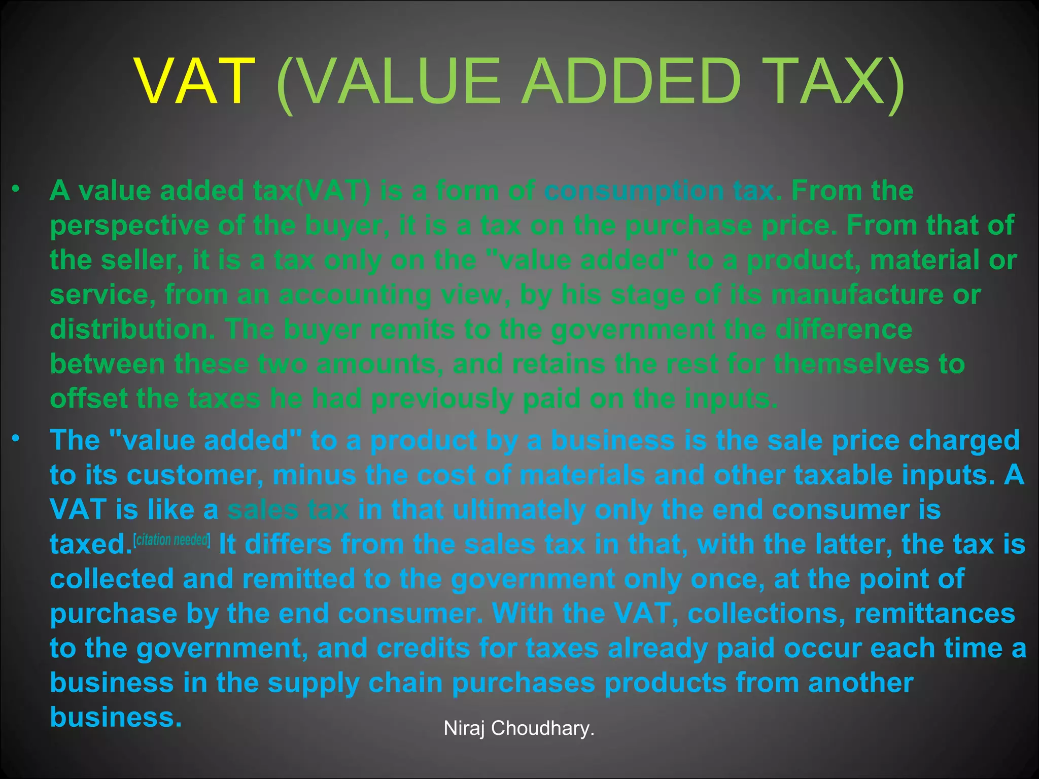 VAT (VALUE ADDED TAX)
•

•

A value added tax(VAT) is a form of consumption tax. From the
perspective of the buyer, it is a tax on the purchase price. From that of
the seller, it is a tax only on the "value added" to a product, material or
service, from an accounting view, by his stage of its manufacture or
distribution. The buyer remits to the government the difference
between these two amounts, and retains the rest for themselves to
offset the taxes he had previously paid on the inputs.
The "value added" to a product by a business is the sale price charged
to its customer, minus the cost of materials and other taxable inputs. A
VAT is like a sales tax in that ultimately only the end consumer is
taxed.[citation needed] It differs from the sales tax in that, with the latter, the tax is
collected and remitted to the government only once, at the point of
purchase by the end consumer. With the VAT, collections, remittances
to the government, and credits for taxes already paid occur each time a
business in the supply chain purchases products from another
business.
Niraj Choudhary.

 