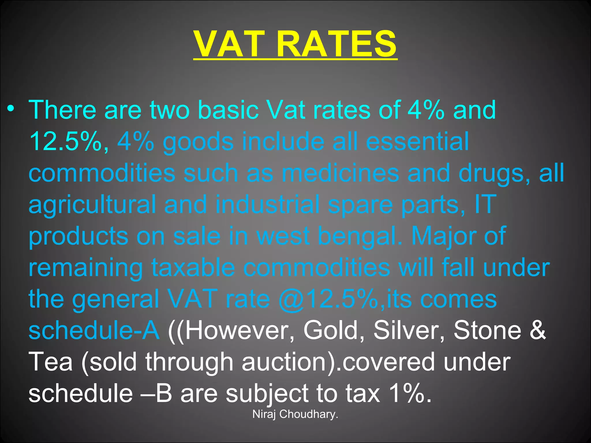 VAT RATES
• There are two basic Vat rates of 4% and
12.5%, 4% goods include all essential
commodities such as medicines and drugs, all
agricultural and industrial spare parts, IT
products on sale in west bengal. Major of
remaining taxable commodities will fall under
the general VAT rate @12.5%,its comes
schedule-A ((However, Gold, Silver, Stone &
Tea (sold through auction).covered under
schedule –B are subject to tax 1%.
Niraj Choudhary.

 
