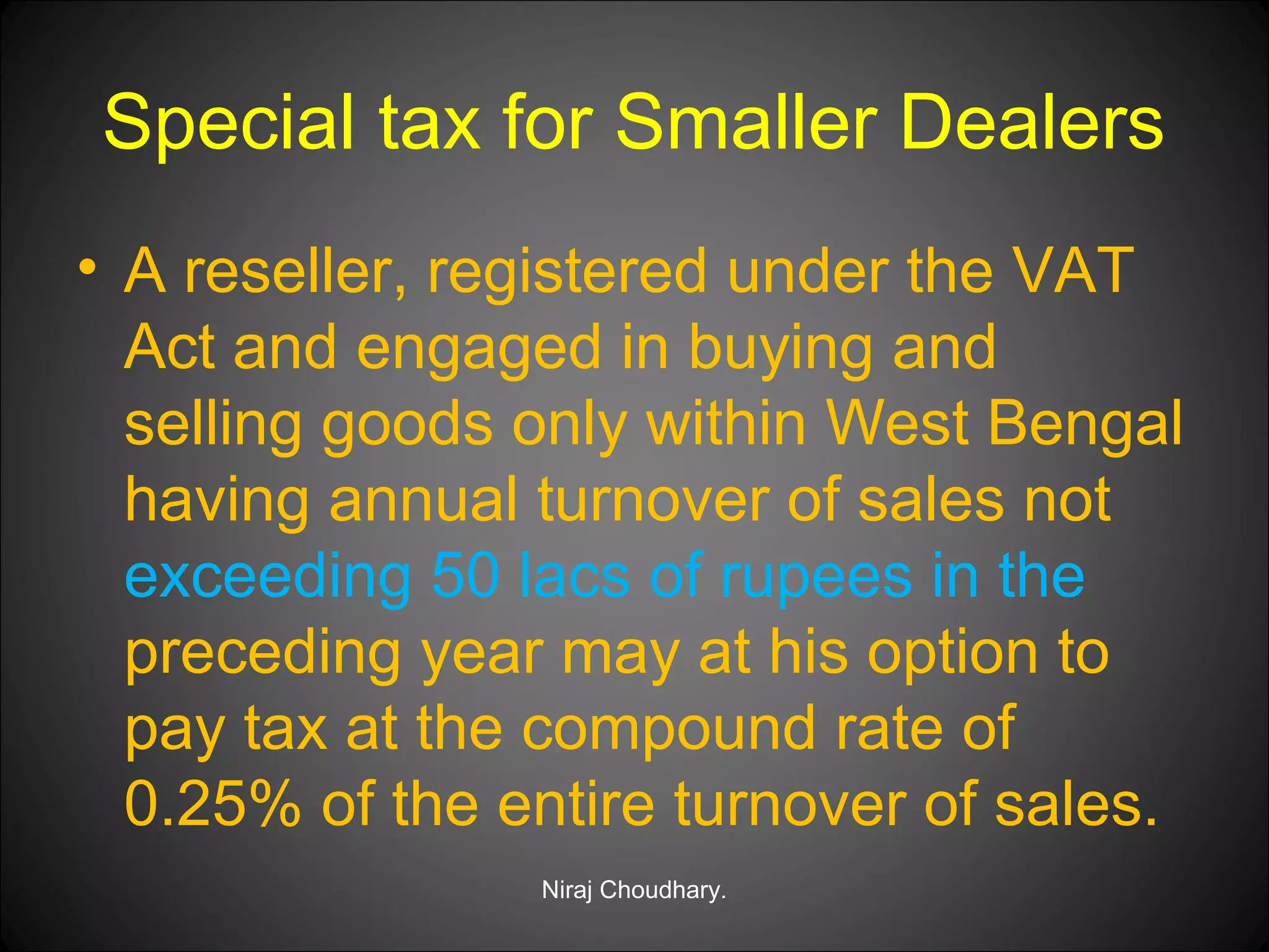 Special tax for Smaller Dealers
• A reseller, registered under the VAT
Act and engaged in buying and
selling goods only within West Bengal
having annual turnover of sales not
exceeding 50 lacs of rupees in the
preceding year may at his option to
pay tax at the compound rate of
0.25% of the entire turnover of sales.
Niraj Choudhary.

 