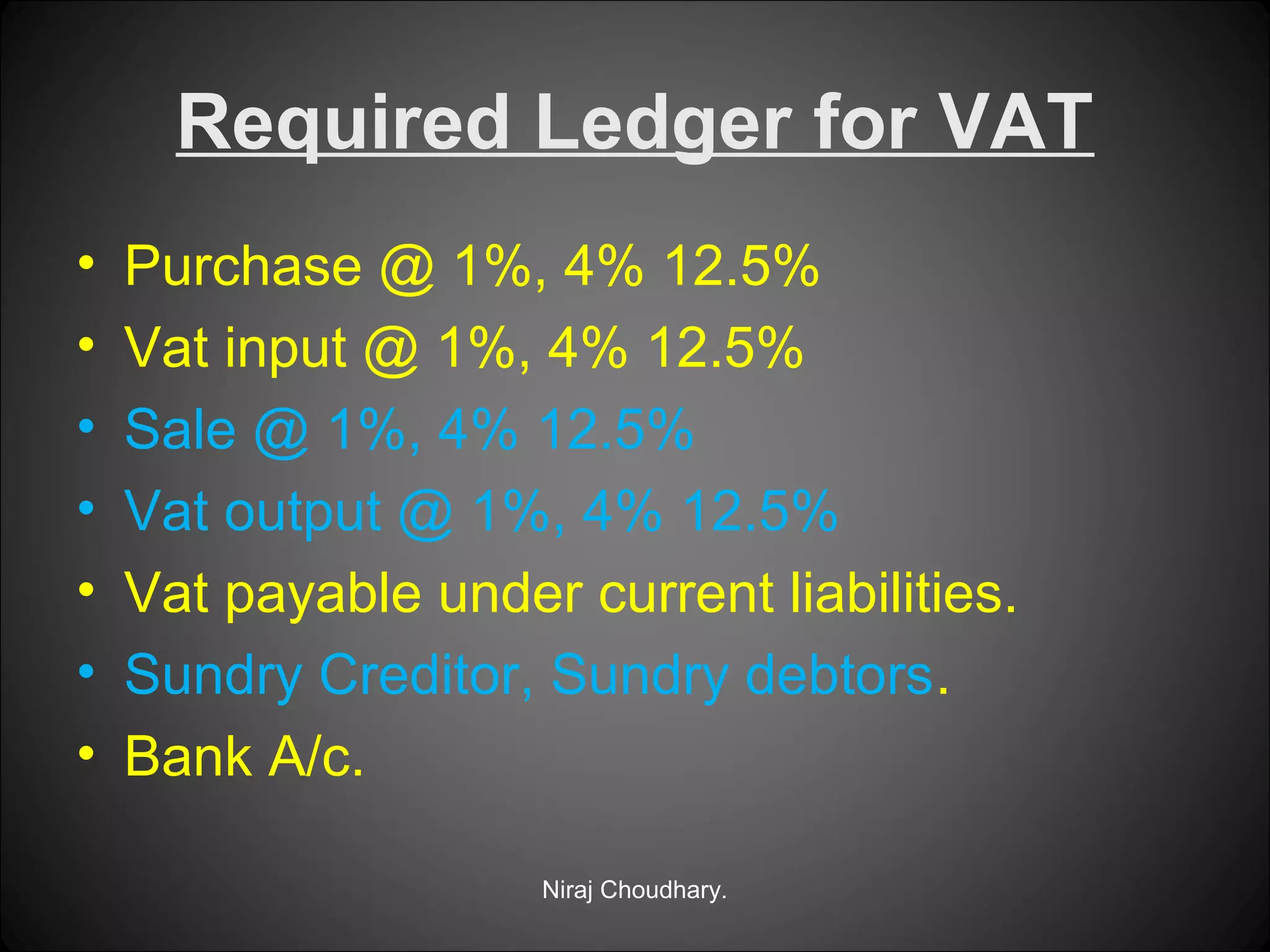 Required Ledger for VAT
•
•
•
•
•
•
•

Purchase @ 1%, 4% 12.5%
Vat input @ 1%, 4% 12.5%
Sale @ 1%, 4% 12.5%
Vat output @ 1%, 4% 12.5%
Vat payable under current liabilities.
Sundry Creditor, Sundry debtors.
Bank A/c.
Niraj Choudhary.

 