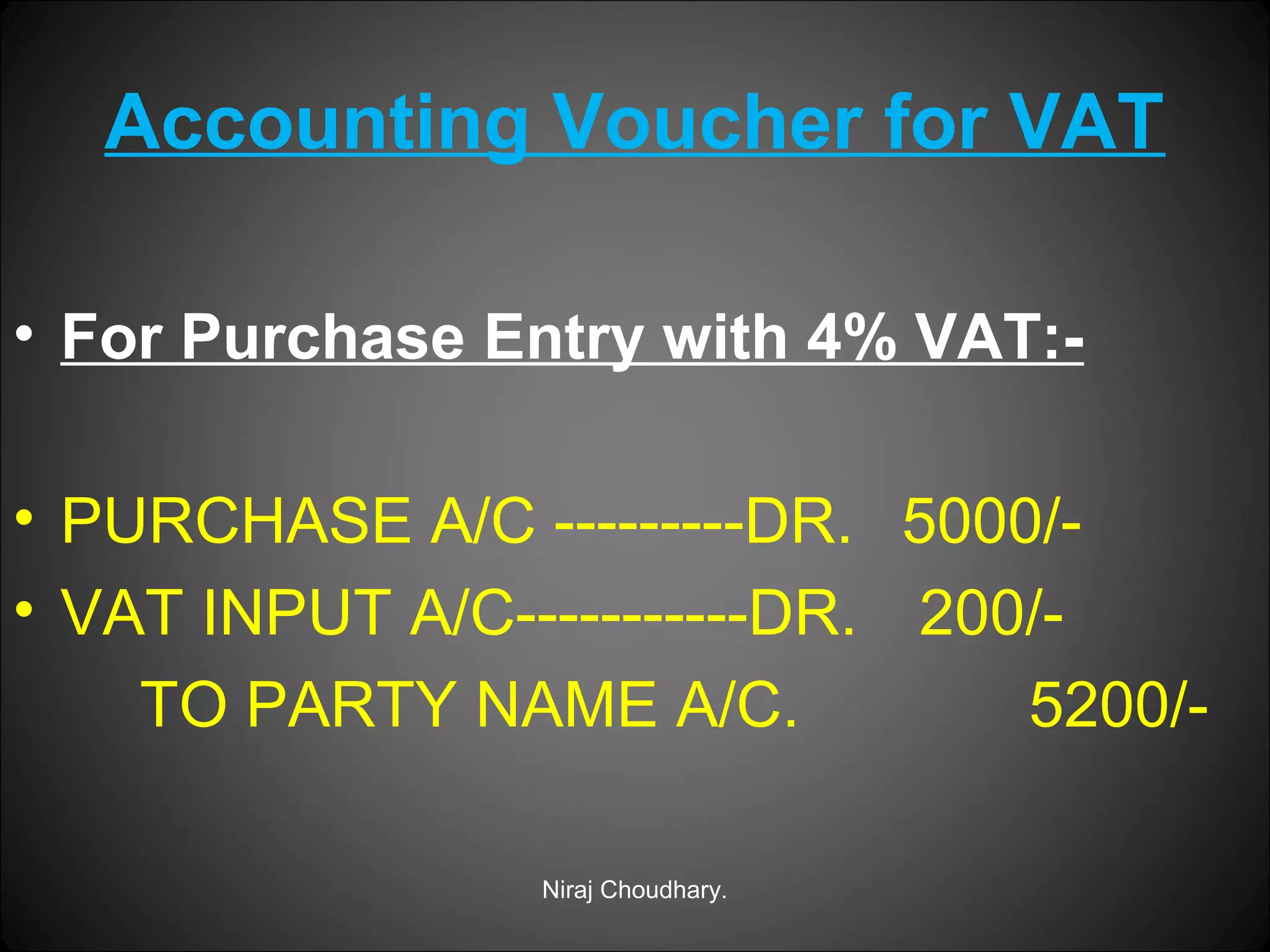 Accounting Voucher for VAT
• For Purchase Entry with 4% VAT:• PURCHASE A/C ---------DR. 5000/• VAT INPUT A/C-----------DR. 200/TO PARTY NAME A/C.
5200/Niraj Choudhary.

 