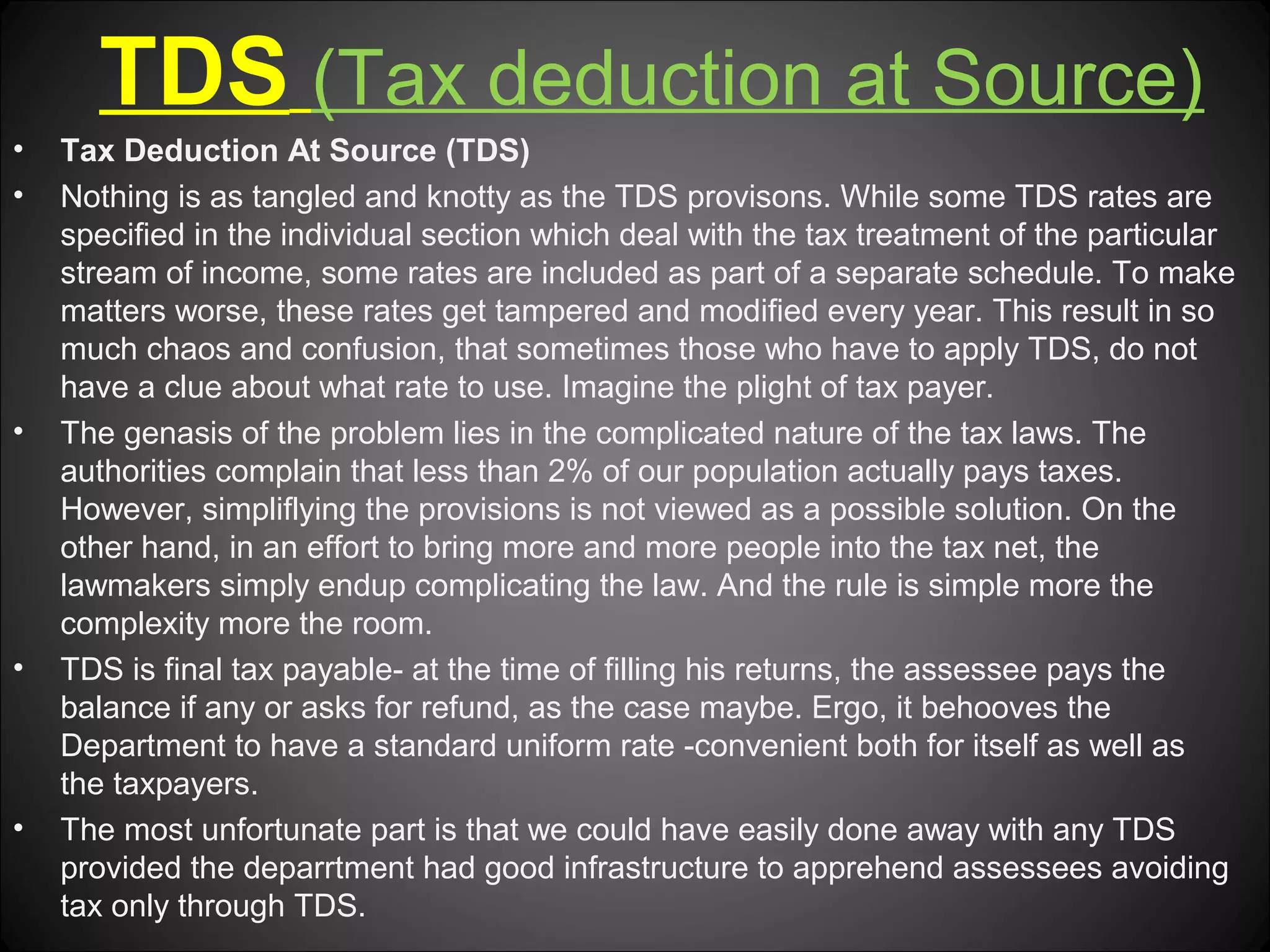 TDS (Tax deduction at Source)
•
•

•

•

•

Tax Deduction At Source (TDS)
Nothing is as tangled and knotty as the TDS provisons. While some TDS rates are
specified in the individual section which deal with the tax treatment of the particular
stream of income, some rates are included as part of a separate schedule. To make
matters worse, these rates get tampered and modified every year. This result in so
much chaos and confusion, that sometimes those who have to apply TDS, do not
have a clue about what rate to use. Imagine the plight of tax payer.
The genasis of the problem lies in the complicated nature of the tax laws. The
authorities complain that less than 2% of our population actually pays taxes.
However, simpliflying the provisions is not viewed as a possible solution. On the
other hand, in an effort to bring more and more people into the tax net, the
lawmakers simply endup complicating the law. And the rule is simple more the
complexity more the room.
TDS is final tax payable- at the time of filling his returns, the assessee pays the
balance if any or asks for refund, as the case maybe. Ergo, it behooves the
Department to have a standard uniform rate -convenient both for itself as well as
the taxpayers.
The most unfortunate part is that we could have easily done away with any TDS
provided the deparrtment had good infrastructure to apprehend assessees avoiding
tax only through TDS.

 