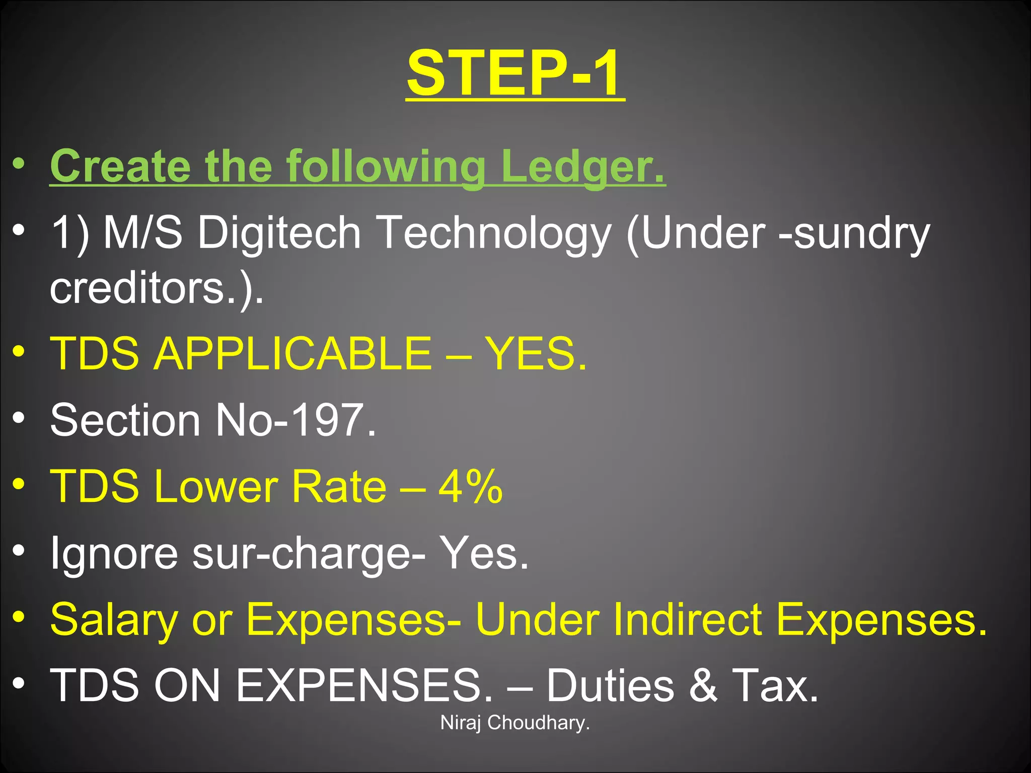 STEP-1
• Create the following Ledger.
• 1) M/S Digitech Technology (Under -sundry
creditors.).
• TDS APPLICABLE – YES.
• Section No-197.
• TDS Lower Rate – 4%
• Ignore sur-charge- Yes.
• Salary or Expenses- Under Indirect Expenses.
• TDS ON EXPENSES. – Duties & Tax.
Niraj Choudhary.

 