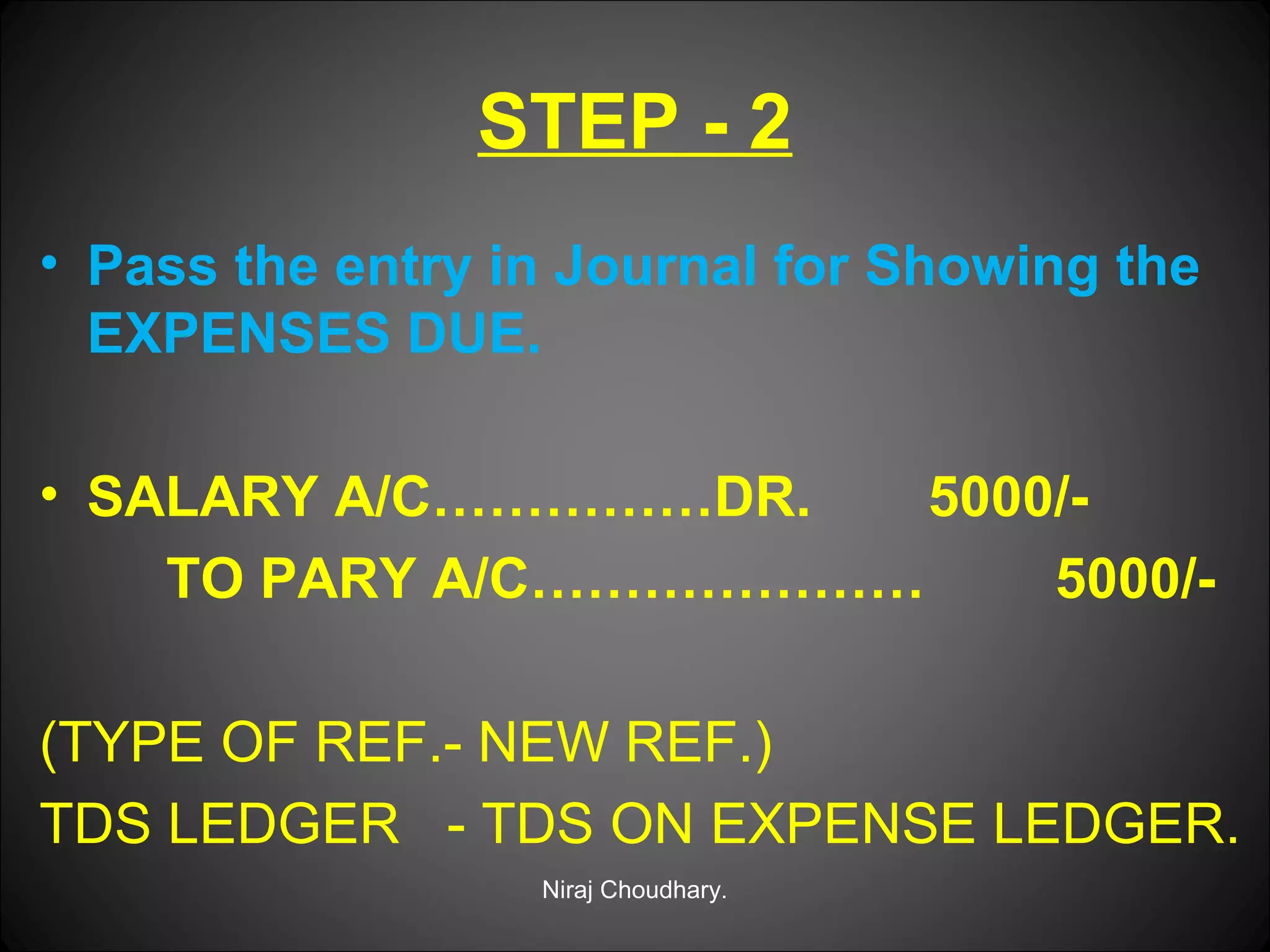 STEP - 2
• Pass the entry in Journal for Showing the
EXPENSES DUE.
• SALARY A/C……………DR.
5000/TO PARY A/C…………………
5000/(TYPE OF REF.- NEW REF.)
TDS LEDGER - TDS ON EXPENSE LEDGER.
Niraj Choudhary.

 
