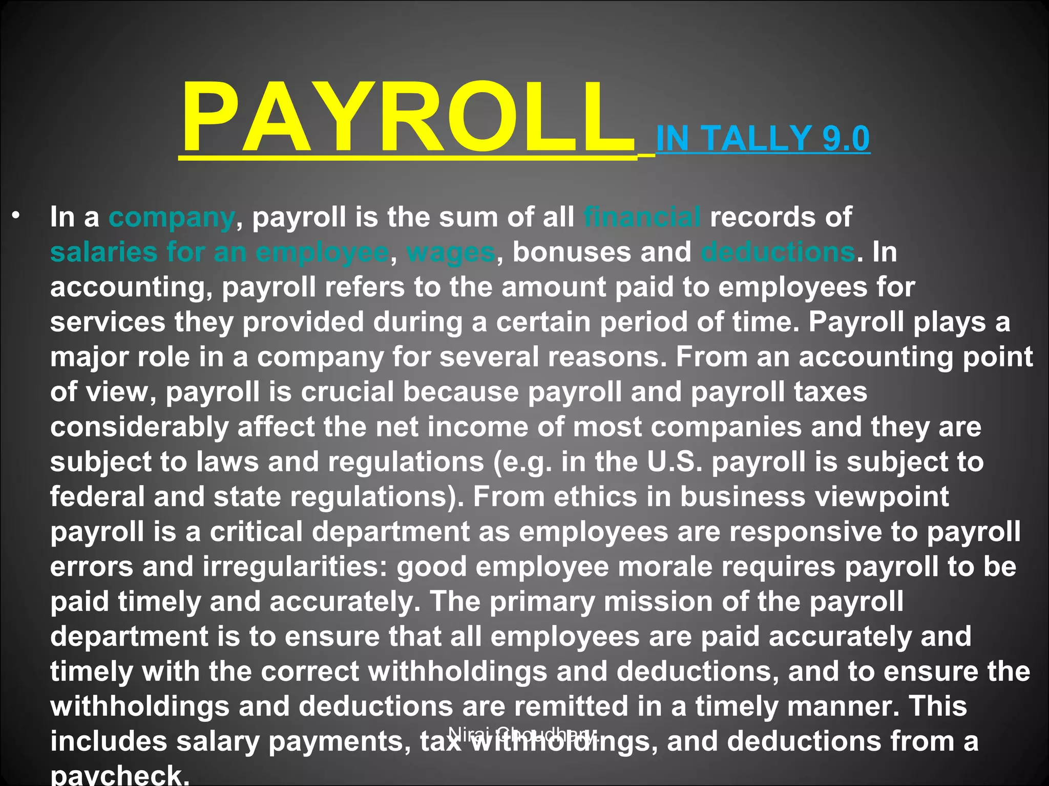 PAYROLL
•

IN TALLY 9.0

In a company, payroll is the sum of all financial records of
salaries for an employee, wages, bonuses and deductions. In
accounting, payroll refers to the amount paid to employees for
services they provided during a certain period of time. Payroll plays a
major role in a company for several reasons. From an accounting point
of view, payroll is crucial because payroll and payroll taxes
considerably affect the net income of most companies and they are
subject to laws and regulations (e.g. in the U.S. payroll is subject to
federal and state regulations). From ethics in business viewpoint
payroll is a critical department as employees are responsive to payroll
errors and irregularities: good employee morale requires payroll to be
paid timely and accurately. The primary mission of the payroll
department is to ensure that all employees are paid accurately and
timely with the correct withholdings and deductions, and to ensure the
withholdings and deductions are remitted in a timely manner. This
Niraj Choudhary.
includes salary payments, tax withholdings, and deductions from a
paycheck.

 