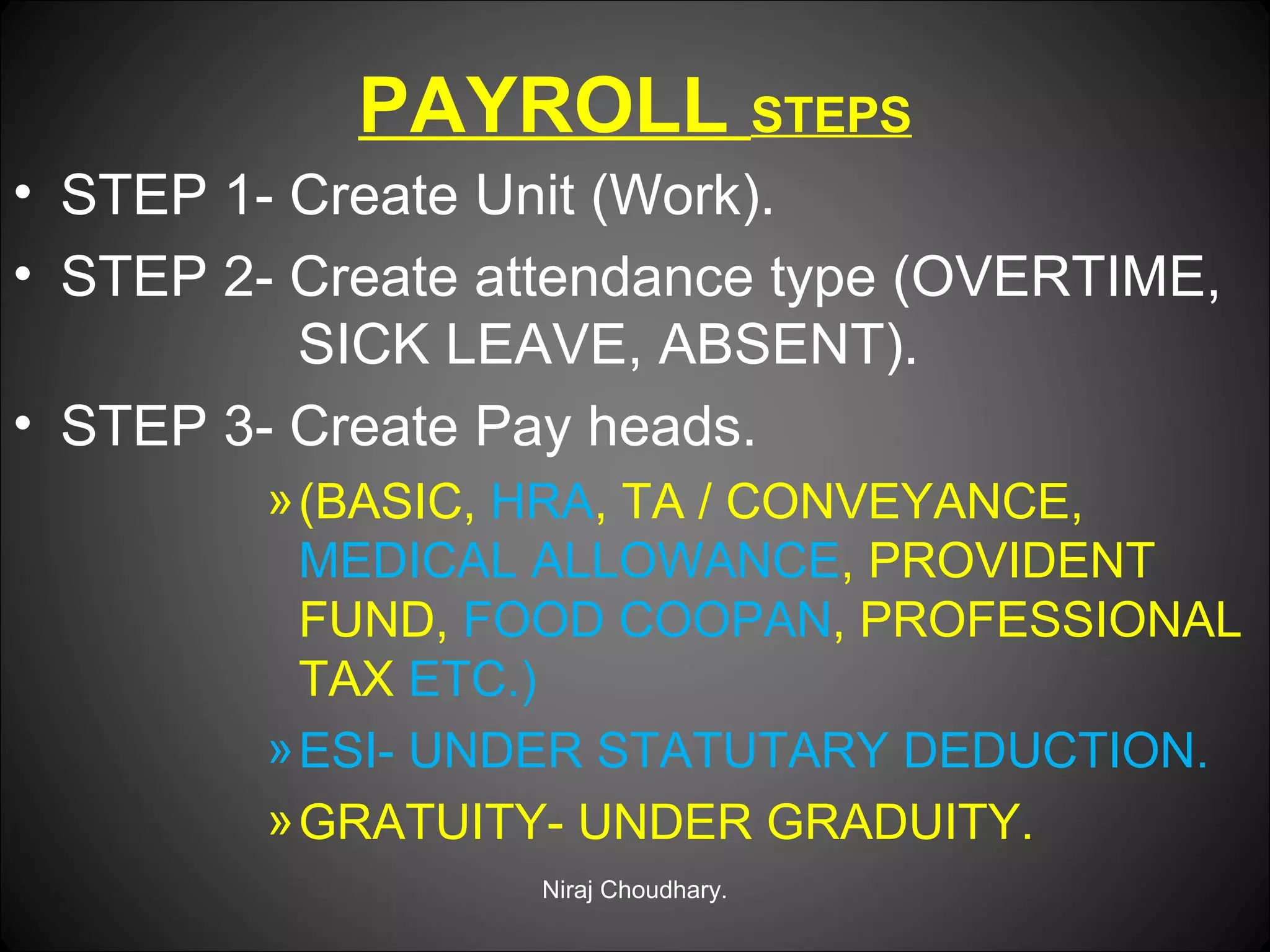 PAYROLL STEPS
• STEP 1- Create Unit (Work).
• STEP 2- Create attendance type (OVERTIME,
SICK LEAVE, ABSENT).
• STEP 3- Create Pay heads.
» (BASIC, HRA, TA / CONVEYANCE,
MEDICAL ALLOWANCE, PROVIDENT
FUND, FOOD COOPAN, PROFESSIONAL
TAX ETC.)
» ESI- UNDER STATUTARY DEDUCTION.
» GRATUITY- UNDER GRADUITY.
Niraj Choudhary.

 