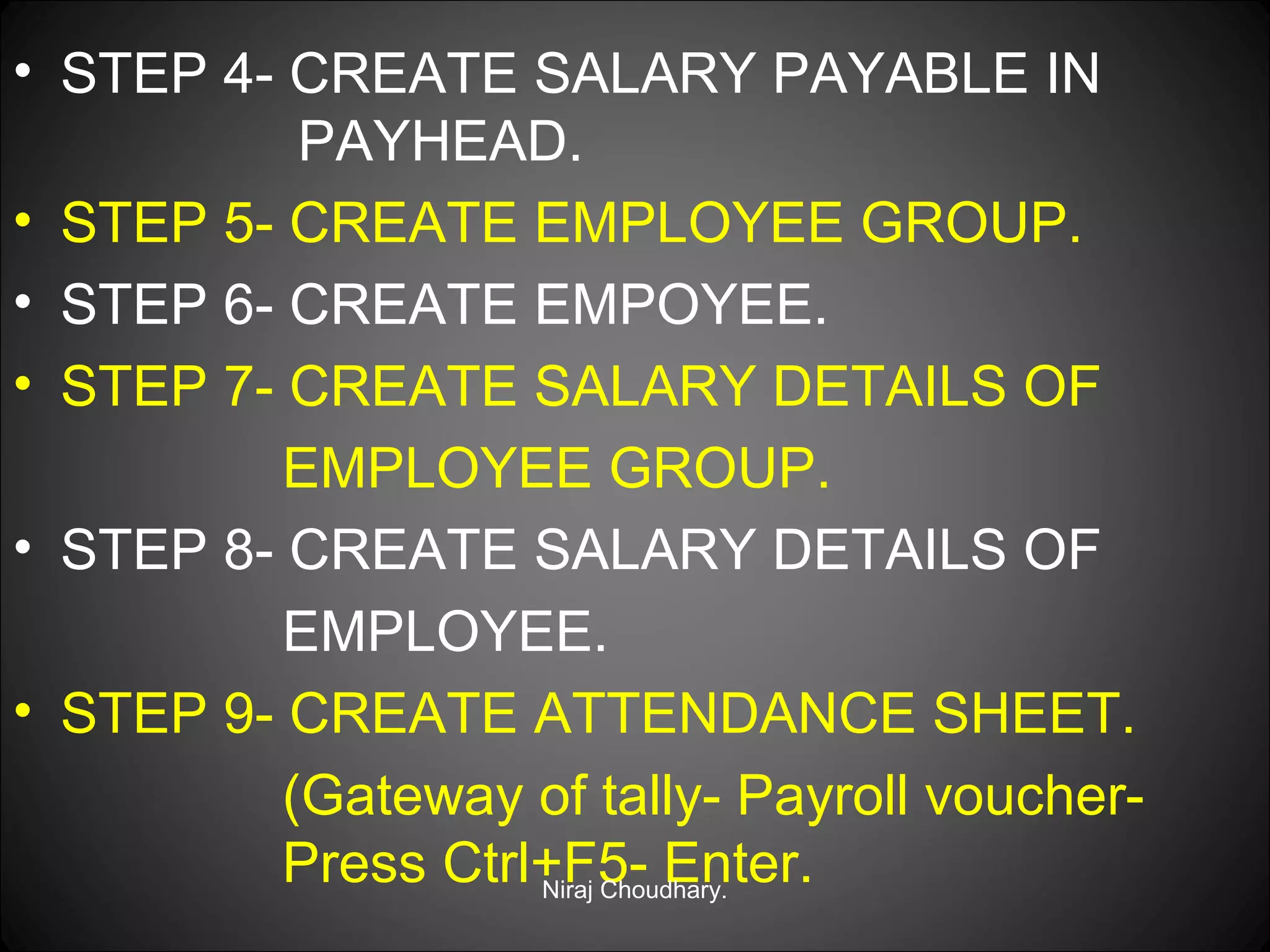 • STEP 4- CREATE SALARY PAYABLE IN
PAYHEAD.
• STEP 5- CREATE EMPLOYEE GROUP.
• STEP 6- CREATE EMPOYEE.
• STEP 7- CREATE SALARY DETAILS OF
EMPLOYEE GROUP.
• STEP 8- CREATE SALARY DETAILS OF
EMPLOYEE.
• STEP 9- CREATE ATTENDANCE SHEET.
(Gateway of tally- Payroll voucherPress Ctrl+F5- Enter.
Niraj Choudhary.

 