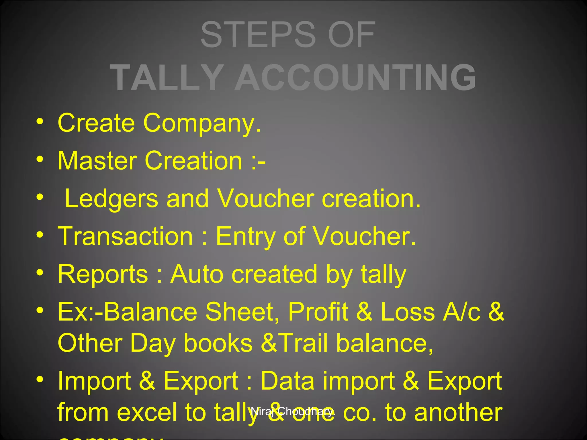 STEPS OF
TALLY ACCOUNTING
•
•
•
•
•
•

Create Company.
Master Creation :Ledgers and Voucher creation.
Transaction : Entry of Voucher.
Reports : Auto created by tally
Ex:-Balance Sheet, Profit & Loss A/c &
Other Day books &Trail balance,
• Import & Export : Data import & Export
Niraj Choudhary.
from excel to tally & one co. to another

 
