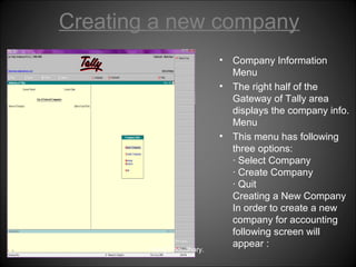 Creating a new company
•
•

•

Niraj Choudhary.

Company Information
Menu
The right half of the
Gateway of Tally area
displays the company info.
Menu
This menu has following
three options:
· Select Company
· Create Company
· Quit
Creating a New Company
In order to create a new
company for accounting
following screen will
appear :

 