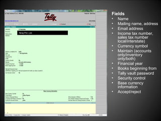 Fields
•
•
•
•

Niraj Pvt. Ltd.

•
•
•
•
•
•
•
•

Niraj Choudhary.

Name
Mailing name, address
Email address
Income tax number,
sales tax number
local/interstate)
Currency symbol
Maintain (accounts
only/inventory
only/both)
Financial year
Books beginning from
Tally vault password
Security control
Base currency
information
Accept/reject

 