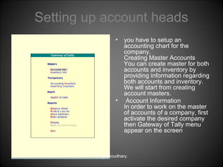 Setting up account heads
•

•

you have to setup an
accounting chart for the
company.
Creating Master Accounts
You can create master for both
accounts and inventory by
providing information regarding
both accounts and inventory.
We will start from creating
account masters.
Account Information
In order to work on the master
of accounts of a company, first
activate the desired company
then Gateway of Tally menu
appear on the screen

Niraj Choudhary.

 