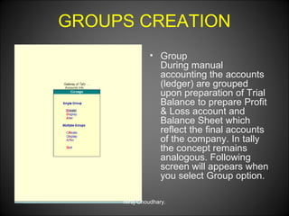 GROUPS CREATION
• Group
During manual
accounting the accounts
(ledger) are grouped
upon preparation of Trial
Balance to prepare Profit
& Loss account and
Balance Sheet which
reflect the final accounts
of the company. In tally
the concept remains
analogous. Following
screen will appears when
you select Group option.
Niraj Choudhary.

 