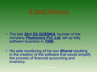 A Brief History

• The late Shri SS.GOENKA, founder of the
company Peutronics Pvt. Ltd. set up tally
software business in 1986.
• His able monitoring of his son Bharat resulting
in the creation of the software that would simplify
the process of financial accounting and
inventory.
Niraj Choudhary.

 