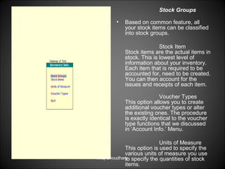 Stock Groups
•

Based on common feature, all
your stock items can be classified
into stock groups.
Stock Item
Stock items are the actual items in
stock. This is lowest level of
information about your inventory.
Each item that is required to be
accounted for, need to be created.
You can then account for the
issues and receipts of each item.
Voucher Types
This option allows you to create
additional voucher types or alter
the existing ones. The procedure
is exactly identical to the voucher
type functions that we discussed
in ‘Account Info.’ Menu.

Units of Measure
This option is used to specify the
various units of measure you use
Niraj Choudhary. specify the quantities of stock
to
items.

 