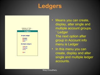 Ledgers
• Means you can create,
display, alter single and
multiple account groups.
¨ Ledger
The next option after
group in Account info
menu is Ledger
• In this menu you can
create, display and alter
single and multiple ledger
accounts.
Niraj Choudhary.

 