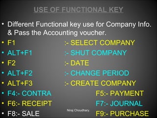 USE OF FUNCTIONAL KEY
• Different Functional key use for Company Info.
& Pass the Accounting voucher.
• F1
:- SELECT COMPANY
• ALT+F1
:- SHUT COMPANY
• F2
:- DATE
• ALT+F2
:- CHANGE PERIOD
• ALT+F3
:- CREATE COMPANY
• F4:- CONTRA
F5:- PAYMENT
• F6:- RECEIPT
F7:- JOURNAL
Niraj Choudhary.
• F8:- SALE
F9:- PURCHASE

 
