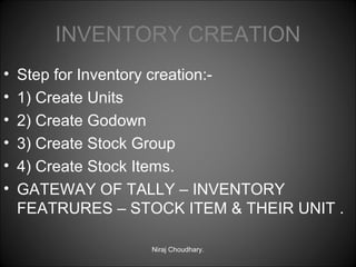 INVENTORY CREATION
•
•
•
•
•
•

Step for Inventory creation:1) Create Units
2) Create Godown
3) Create Stock Group
4) Create Stock Items.
GATEWAY OF TALLY – INVENTORY
FEATRURES – STOCK ITEM & THEIR UNIT .
Niraj Choudhary.

 