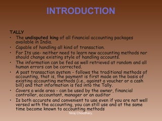 INTRODUCTION
TALLY
• The undisputed king of all financial accounting packages
available in India.
• Capable of handling all kind of transaction.
• For Its use- neither need to learn new accounting methods nor
should change existing style of handling accounts.
• The information can be fed as well retrieved at random and all
human errors can be corrected. 
• A post transaction system - follows the traditional methods of
accounting, that is, the payment is first made on the basis of
existing accounting methods (i.e., against a voucher or a cash
bill) and that information is fed into the Tally.
• Covers a wide area - can be used by the owner, financial
controller, accountant, manager or an auditor
• Is both accurate and convenient to use even if you are not well
versed with the accounting, you can still use and at the same
time become known to accounting methods
Niraj Choudhary.

 