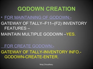 GODOWN CREATION
• FOR MAINTAINING OF GODOWN:GATEWAY OF TALLY–F11–(F2) INVENTORY
FEATURES –
MAINTAIN MULTIPLE GODOWN –YES.
FOR CREATE GODOWN:GATEWAY OF TALLY-INVENTORY INFO.GODOWN-CREATE-ENTER.
Niraj Choudhary.

 