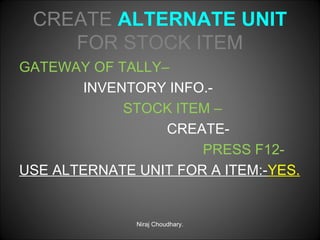 CREATE ALTERNATE UNIT
FOR STOCK ITEM
GATEWAY OF TALLY–
INVENTORY INFO.STOCK ITEM –
CREATEPRESS F12USE ALTERNATE UNIT FOR A ITEM:-YES.

Niraj Choudhary.

 