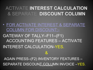 ACTIVATE INTEREST CALCULATION
& SEPARATE DISCOUNT COLUMN
• FOR ACTIVATE INTEREST & SEPARATE
COLUMN FOR DISCOUNT:GATEWAY OF TALLY–F11–(F1)
ACCOUNTING FEATURES – ACTIVATE
INTEREST CALCULATION-YES.
&
AGAIN PRESS–(F2) INVENTORY FEATURES –
SEPARATE DISCOUNT COLUMN INVOICE –YES.
Niraj Choudhary.

 