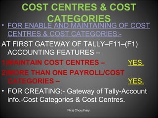 COST CENTRES & COST
CATEGORIES

• FOR ENABLE AND MAINTAINING OF COST
CENTRES & COST CATEGORIES:AT FIRST GATEWAY OF TALLY–F11–(F1)
ACCOUNTING FEATURES –
1)MAINTAIN COST CENTRES –
YES.
2)MORE THAN ONE PAYROLL/COST
CATEGORIES –
YES.
• FOR CREATING:- Gateway of Tally-Account
info.-Cost Categories & Cost Centres.
Niraj Choudhary.

 