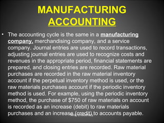 MANUFACTURING
ACCOUNTING
• The accounting cycle is the same in a manufacturing
company, merchandising company, and a service
company. Journal entries are used to record transactions,
adjusting journal entries are used to recognize costs and
revenues in the appropriate period, financial statements are
prepared, and closing entries are recorded. Raw material
purchases are recorded in the raw material inventory
account if the perpetual inventory method is used, or the
raw materials purchases account if the periodic inventory
method is used. For example, using the periodic inventory
method, the purchase of $750 of raw materials on account
is recorded as an increase (debit) to raw materials
purchases and an increase (credit) to accounts payable.
Niraj Choudhary.

 