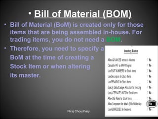 • Bill of Material (BOM)
• Bill of Material (BoM) is created only for those
items that are being assembled in-house. For
trading items, you do not need a BOM.
• Therefore, you need to specify a
BoM at the time of creating a
Stock Item or when altering
its master.

Niraj Choudhary.

 