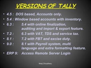 VERSIONS OF TALLY
• 4.5 : DOS based, Accounts only.
• 5.4 : Window based accounts with inventory.
• 6.3 :
5.4 with online finalization,
auditing and import & export feature.
• 7.2 :
6.3 with VAT, TDS and service tax.
• 8.1 :
7.2 with FBT and excise duty.
• 9.0 :
8.1 with Payroll system, multi
language and extra formatting feature.
• ERP 9: Access Remote Server Login
Niraj Choudhary.

 