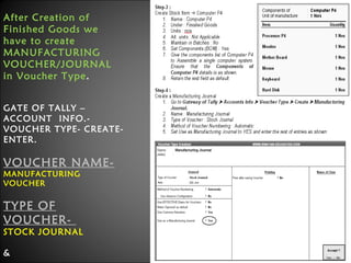 After Creation of
Finished Goods we
have to create
MANUFACTURING
VOUCHER/JOURNAL
in Voucher Type.
GATE OF TALLY –
ACCOUNT INFO.VOUCHER TYPE- CREATEENTER.

VOUCHER NAMEMANUFACTURING
VOUCHER

TYPE OF
VOUCHER-

STOCK JOURNAL
&

Niraj Choudhary.

 