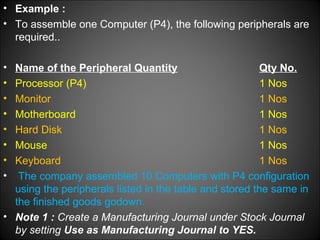 • Example :
• To assemble one Computer (P4), the following peripherals are
required..
•
•
•
•
•
•
•
•

Name of the Peripheral Quantity
Qty No.
Processor (P4)
1 Nos
Monitor
1 Nos
Motherboard
1 Nos
Hard Disk
1 Nos
Mouse
1 Nos
Keyboard
1 Nos
The company assembled 10 Computers with P4 configuration
using the peripherals listed in the table and stored the same in
the finished goods godown.
• Note 1 : Create a Manufacturing Journal under Stock Journal
by setting Use as Manufacturing Journal to YES.

 