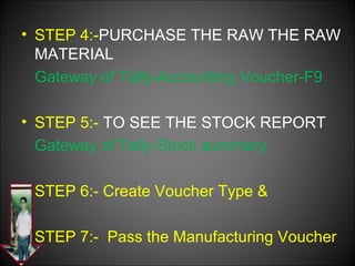 • STEP 4:-PURCHASE THE RAW THE RAW
MATERIAL
Gateway of Tally-Accounting Voucher-F9
• STEP 5:- TO SEE THE STOCK REPORT
Gateway of Tally-Stock summery.
STEP 6:- Create Voucher Type &
STEP 7:- Pass the Manufacturing Voucher

 