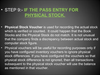 • STEP 9:- IF THE PASS ENTRY FOR
PHYSICAL STOCK.
• Physical Stock Voucher is used for recording the actual stock
which is verified or counted. It could happen that the Book
Stocks and the Physical Stock do not match. It is not unusual
that the company finds a discrepancy between actual stock and
computer stock figure.
• Physical vouchers will be useful for recording purposes only if
you have configured inventory vouchers to ignore physical
stock differences. If you have configured the vouchers so that
physical stock difference is not ignored, then all transactions
subsequent to the physical stock voucher will use the balance
as mentioned in that voucher.

 