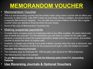 MEMORANDOM VOUCHER
• Memorandum Voucher
•

•

This is a non-accounting voucher and the entries made using memo voucher will not affect your
accounts. In other words, Tally.ERP 9 does not post these entries to ledgers, but stores them in
a separate Memorandum Register. You can alter and convert a Memo Voucher into a regular
voucher when you decide to bring the entry into your books.
Some of the uses of Memorandum Vouchers are:

• Making suspense payments
•

•
•
•
•
•

Consider that a company gives its employees cash to buy office supplies, the exact nature and
cost of which are unknown. For this transaction you can enter a voucher for the petty cash
advance, a voucher to record the actual expenditure details when they are known, and another
voucher to record the return of surplus cash.
However, a simpler way of doing it is to enter a Memo voucher when the cash is advanced, and
then turn it into a Payment voucher for the actual amount spent, when the details are known.
Consider the following Example:
The Company pays its employee Rs. 1000 as petty cash advance for Office Expenses.
The following entry has to be passed.
To use Memorandum voucher, Enable the following option from F11: Accounting
Features

• Use Reversing Journals & Optional Vouchers

 