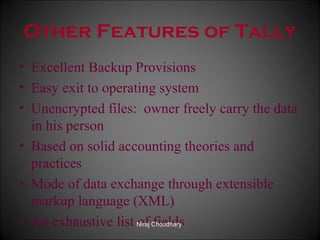Other Features of Tally
• Excellent Backup Provisions
• Easy exit to operating system
• Unencrypted files: owner freely carry the data
in his person
• Based on solid accounting theories and
practices
• Mode of data exchange through extensible
markup language (XML)
• An exhaustive list Niraj Choudhary.
of fields

 