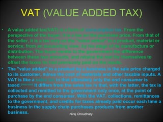 VAT (VALUE ADDED TAX)
•

•

A value added tax(VAT) is a form of consumption tax. From the
perspective of the buyer, it is a tax on the purchase price. From that of
the seller, it is a tax only on the "value added" to a product, material or
service, from an accounting view, by his stage of its manufacture or
distribution. The buyer remits to the government the difference
between these two amounts, and retains the rest for themselves to
offset the taxes he had previously paid on the inputs.
The "value added" to a product by a business is the sale price charged
to its customer, minus the cost of materials and other taxable inputs. A
VAT is like a sales tax in that ultimately only the end consumer is
taxed.[citation needed] It differs from the sales tax in that, with the latter, the tax is
collected and remitted to the government only once, at the point of
purchase by the end consumer. With the VAT, collections, remittances
to the government, and credits for taxes already paid occur each time a
business in the supply chain purchases products from another
business.
Niraj Choudhary.

 