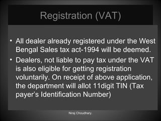 Registration (VAT)
• All dealer already registered under the West
Bengal Sales tax act-1994 will be deemed.
• Dealers, not liable to pay tax under the VAT
is also eligible for getting registration
voluntarily. On receipt of above application,
the department will allot 11digit TIN (Tax
payer’s Identification Number)
Niraj Choudhary.

 