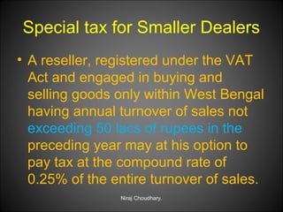 Special tax for Smaller Dealers
• A reseller, registered under the VAT
Act and engaged in buying and
selling goods only within West Bengal
having annual turnover of sales not
exceeding 50 lacs of rupees in the
preceding year may at his option to
pay tax at the compound rate of
0.25% of the entire turnover of sales.
Niraj Choudhary.

 