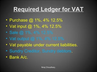 Required Ledger for VAT
•
•
•
•
•
•
•

Purchase @ 1%, 4% 12.5%
Vat input @ 1%, 4% 12.5%
Sale @ 1%, 4% 12.5%
Vat output @ 1%, 4% 12.5%
Vat payable under current liabilities.
Sundry Creditor, Sundry debtors.
Bank A/c.
Niraj Choudhary.

 