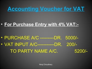 Accounting Voucher for VAT
• For Purchase Entry with 4% VAT:• PURCHASE A/C ---------DR. 5000/• VAT INPUT A/C-----------DR. 200/TO PARTY NAME A/C.
5200/Niraj Choudhary.

 
