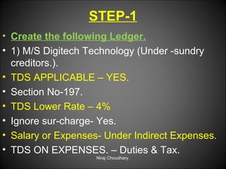 STEP-1
• Create the following Ledger.
• 1) M/S Digitech Technology (Under -sundry
creditors.).
• TDS APPLICABLE – YES.
• Section No-197.
• TDS Lower Rate – 4%
• Ignore sur-charge- Yes.
• Salary or Expenses- Under Indirect Expenses.
• TDS ON EXPENSES. – Duties & Tax.
Niraj Choudhary.

 