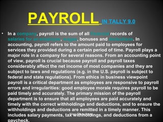 PAYROLL
•

IN TALLY 9.0

In a company, payroll is the sum of all financial records of
salaries for an employee, wages, bonuses and deductions. In
accounting, payroll refers to the amount paid to employees for
services they provided during a certain period of time. Payroll plays a
major role in a company for several reasons. From an accounting point
of view, payroll is crucial because payroll and payroll taxes
considerably affect the net income of most companies and they are
subject to laws and regulations (e.g. in the U.S. payroll is subject to
federal and state regulations). From ethics in business viewpoint
payroll is a critical department as employees are responsive to payroll
errors and irregularities: good employee morale requires payroll to be
paid timely and accurately. The primary mission of the payroll
department is to ensure that all employees are paid accurately and
timely with the correct withholdings and deductions, and to ensure the
withholdings and deductions are remitted in a timely manner. This
Niraj Choudhary.
includes salary payments, tax withholdings, and deductions from a
paycheck.

 