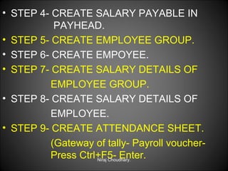• STEP 4- CREATE SALARY PAYABLE IN
PAYHEAD.
• STEP 5- CREATE EMPLOYEE GROUP.
• STEP 6- CREATE EMPOYEE.
• STEP 7- CREATE SALARY DETAILS OF
EMPLOYEE GROUP.
• STEP 8- CREATE SALARY DETAILS OF
EMPLOYEE.
• STEP 9- CREATE ATTENDANCE SHEET.
(Gateway of tally- Payroll voucherPress Ctrl+F5- Enter.
Niraj Choudhary.

 