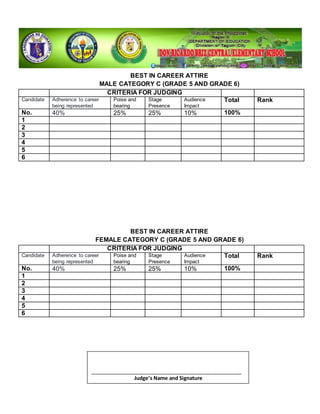 BEST IN CAREER ATTIRE
MALE CATEGORY C (GRADE 5 AND GRADE 6)
CRITERIA FOR JUDGING
Candidate Adherence to career
being represented
Poise and
bearing
Stage
Presence
Audience
Impact
Total Rank
No. 40% 25% 25% 10% 100%
1
2
3
4
5
6
BEST IN CAREER ATTIRE
FEMALE CATEGORY C (GRADE 5 AND GRADE 6)
CRITERIA FOR JUDGING
Candidate Adherence to career
being represented
Poise and
bearing
Stage
Presence
Audience
Impact
Total Rank
No. 40% 25% 25% 10% 100%
1
2
3
4
5
6
_____________________________________________________
Judge’s Name and Signature
 