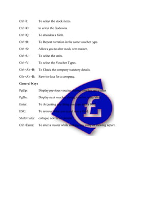 Ctrl+I: To select the stock items.
Ctrl+O: to select the Godowns.
Ctrl+Q: To abandon a form.
Ctrl+R: To Repeat narration in the same voucher type.
Ctrl+S: Allows you to alter stock item master.
Ctrl+U: To select the units.
Ctrl+V: To select the Voucher Types.
Ctrl+Alt+B: To Check the company statutory details.
Ctlr+Alt+R: Rewrite data for a company.
General Keys
PgUp: Display previous voucher during voucher entry/alter
PgDn: Display next voucher during voucher entry/alter.
Enter: To Accepting any thing you type into a field.
ESC: To remove what you typed into a field.
Shift+Enter: collapse next level details.
Ctrl+Enter: To alter a master while making any entry or viewing report.
 