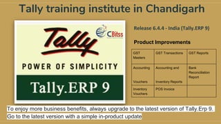 Tally training institute in Chandigarh
Release 6.4.4 - India (Tally.ERP 9)
Product Improvements
GST
Masters
GST Transactions GST Reports
Accounting
Vouchers
Accounting and
Inventory Reports
Bank
Reconciliation
Report
Inventory
Vouchers
POS Invoice
To enjoy more business benefits, always upgrade to the latest version of Tally.Erp 9.
Go to the latest version with a simple in-product update
 