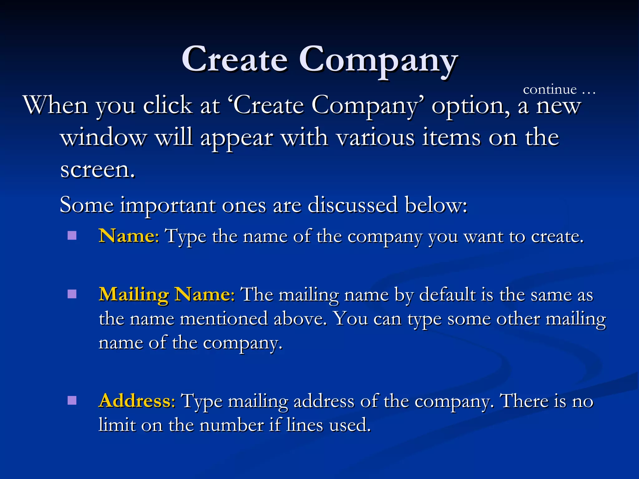 Create Company When you click at ‘Create Company’ option, a new window will appear with various items on the screen.  Some important ones are discussed below:  Name :  Type the name of the company you want to create. Mailing Name :  The mailing name by default is the same as the name mentioned above. You can type some other mailing name of the company.  Address :  Type mailing address of the company. There is no limit on the number if lines used.  continue … 