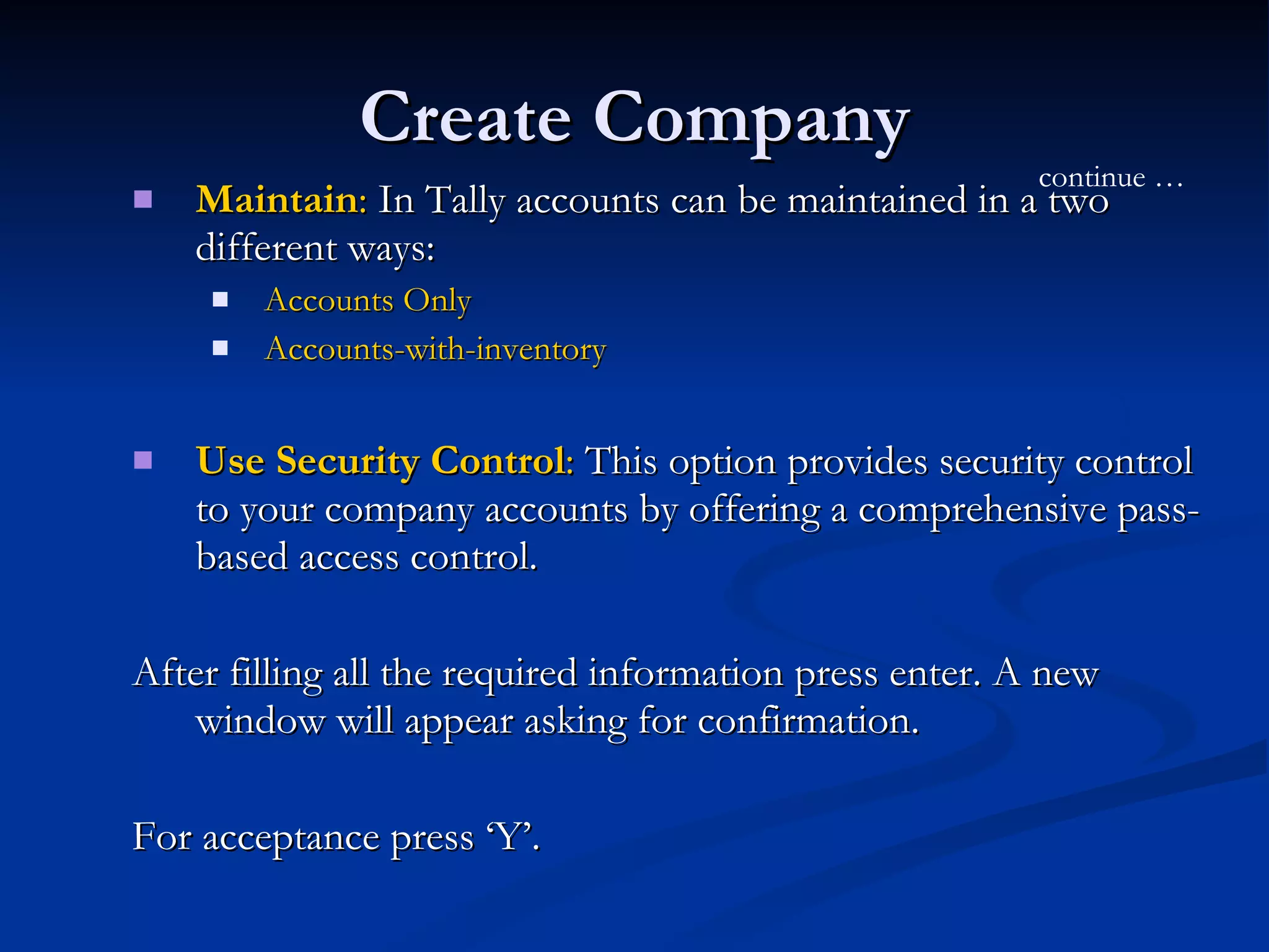 Create Company Maintain :  In Tally accounts can be maintained in a two different ways: Accounts Only Accounts-with-inventory Use Security Control :  This option provides security control to your company accounts by offering a comprehensive pass-based access control.  After filling all the required information press enter. A new window will appear asking for confirmation.  For acceptance press ‘Y’.  continue … 