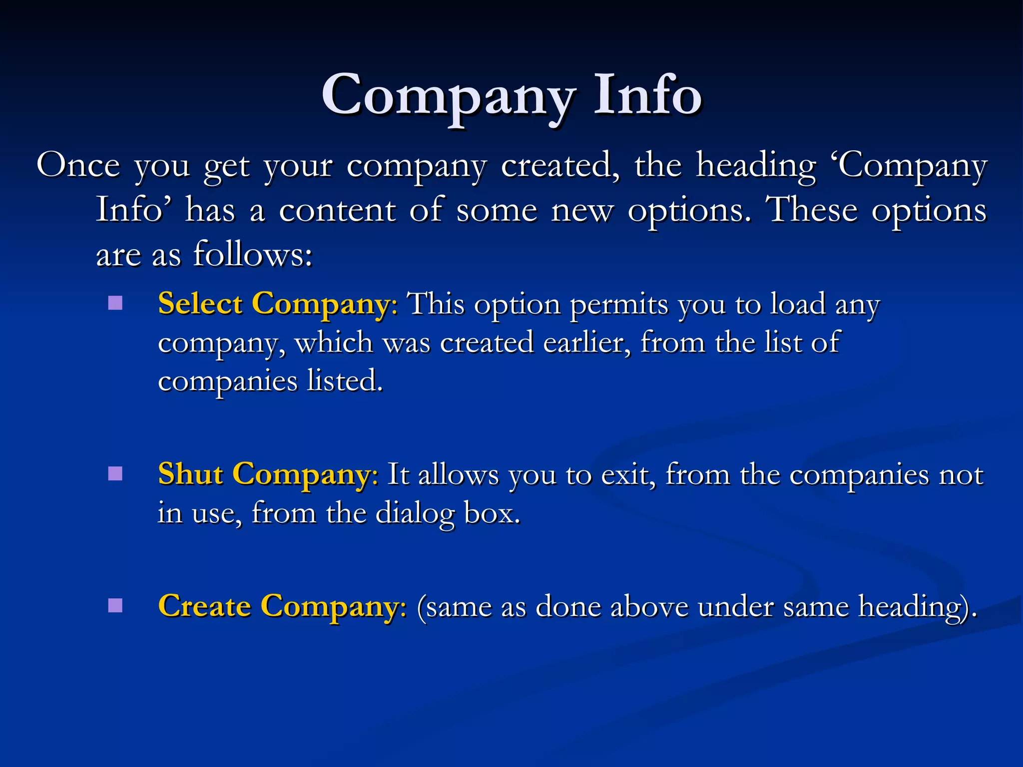 Company Info Once you get your company created, the heading ‘Company Info’ has a content of some new options. These options are as follows: Select Company :  This option permits you to load any company, which was created earlier, from the list of companies listed.  Shut Company :  It allows you to exit, from the companies not in use, from the dialog box.  Create Company :  (same as done above under same heading). 