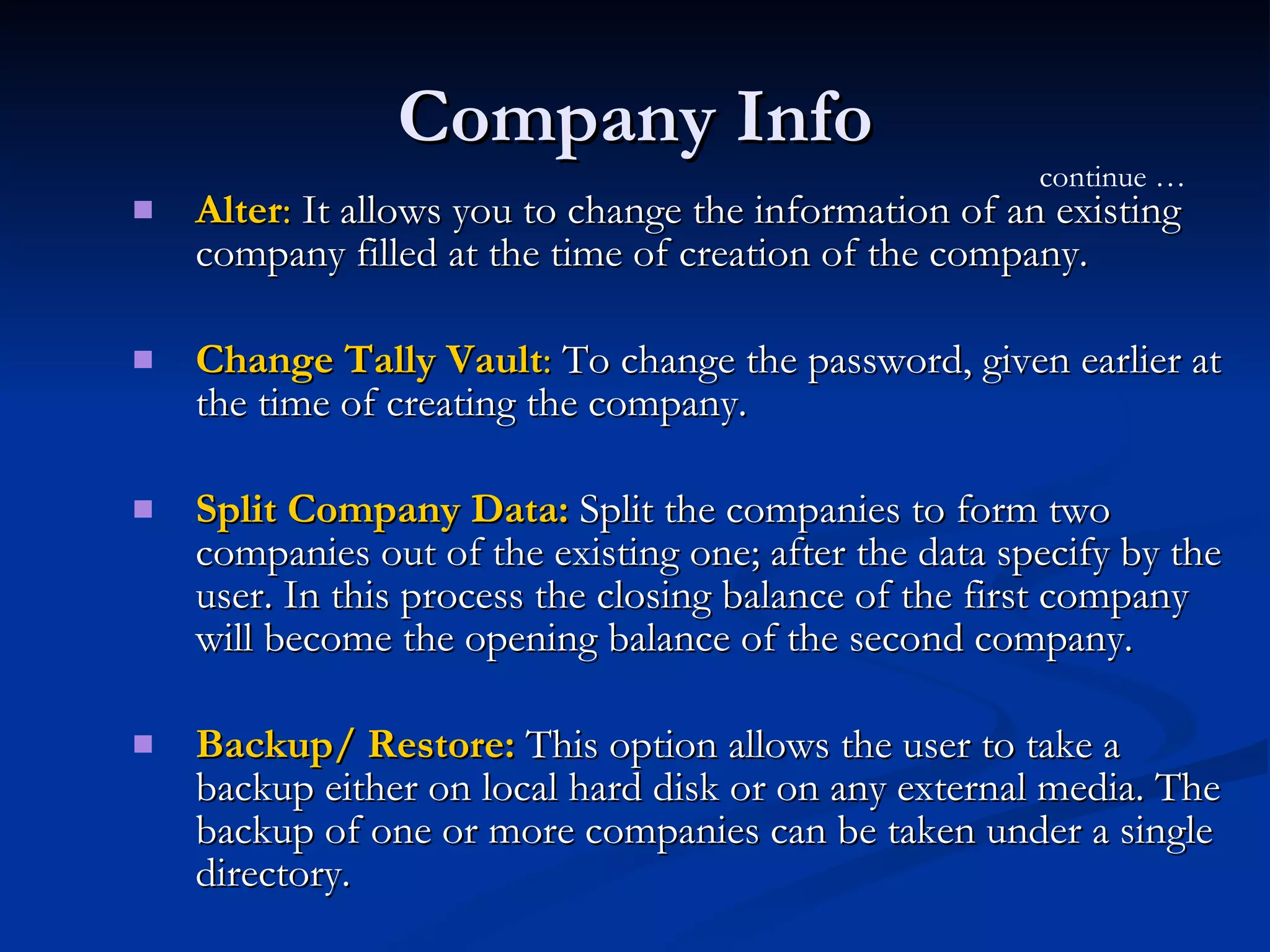 Company Info Alter :  It allows you to change the information of an existing company filled at the time of creation of the company.  Change Tally Vault :  To change the password, given earlier at the time of creating the company.  Split Company Data:  Split the companies to form two companies out of the existing one; after the data specify by the user. In this process the closing balance of the first company will become the opening balance of the second company.  Backup/ Restore:  This option allows the user to take a backup either on local hard disk or on any external media. The backup of one or more companies can be taken under a single directory.  continue … 